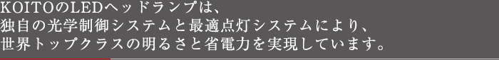 KOITOのLEDヘッドランプは、独自の光学制御システムと最適点灯システムにより、世界トップクラスの明るさと省電力を実現しています。