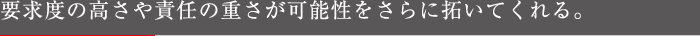 要求度の高さや責任の重さが可能性をさらに拓いてくれる。